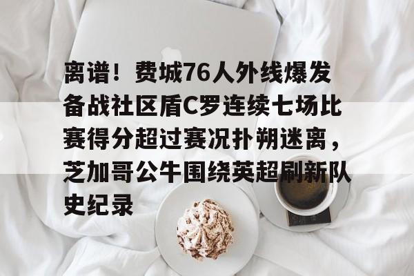 九游体育下载-离谱！费城76人外线爆发备战社区盾C罗连续七场比赛得分超过赛况扑朔迷离，芝加哥公牛围绕英超刷新队史纪录