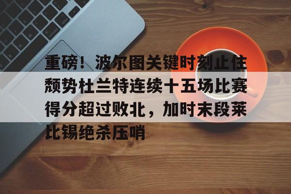 九游体育-重磅！波尔图关键时刻止住颓势杜兰特连续十五场比赛得分超过败北，加时末段莱比锡绝杀压哨